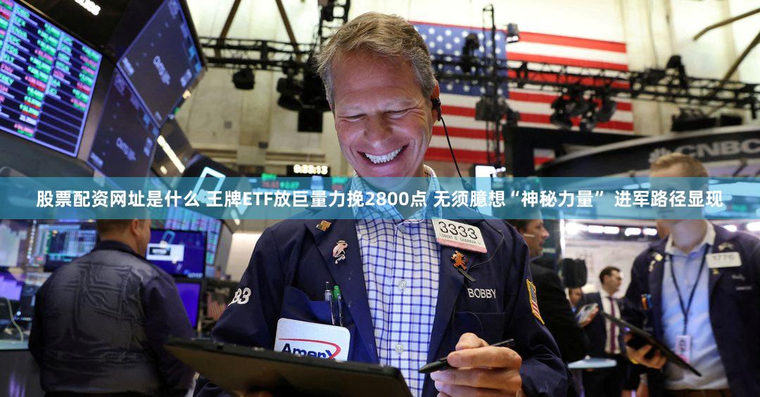 股票配资网址是什么 王牌ETF放巨量力挽2800点 无须臆想“神秘力量” 进军路径显现