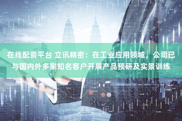 在线配资平台 立讯精密：在工业应用领域，公司已与国内外多家知名客户开展产品预研及实景训练