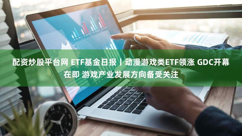 配资炒股平台网 ETF基金日报丨动漫游戏类ETF领涨 GDC开幕在即 游戏产业发展方向备受关注