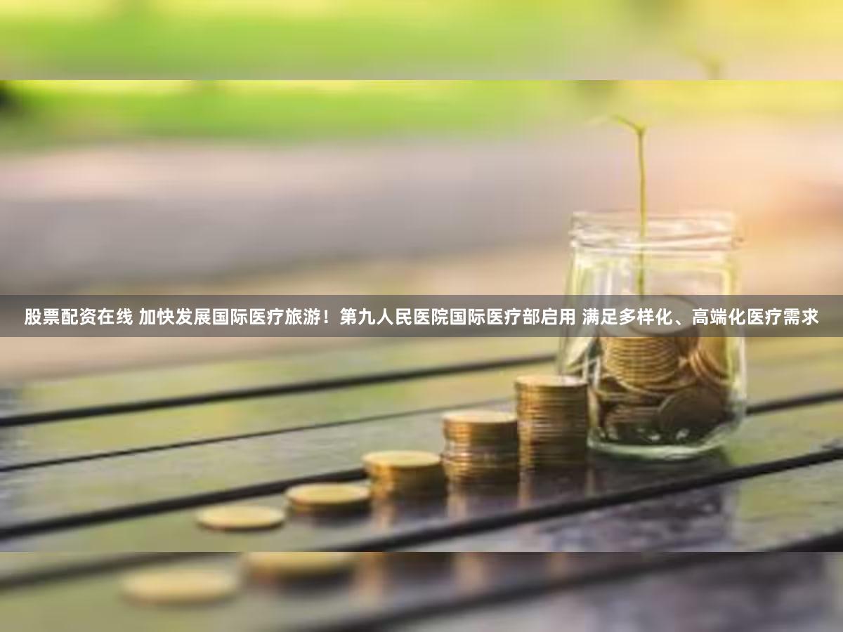 股票配资在线 加快发展国际医疗旅游！第九人民医院国际医疗部启用 满足多样化、高端化医疗需求