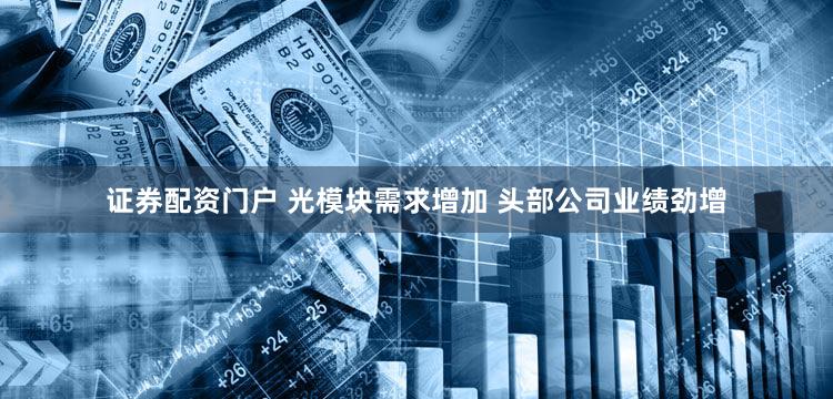 证券配资门户 光模块需求增加 头部公司业绩劲增