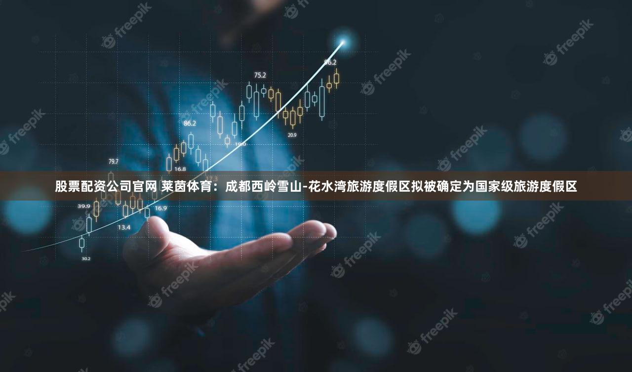 股票配资公司官网 莱茵体育：成都西岭雪山-花水湾旅游度假区拟被确定为国家级旅游度假区