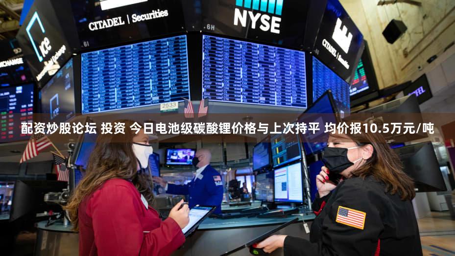 配资炒股论坛 投资 今日电池级碳酸锂价格与上次持平 均价报10.5万元/吨