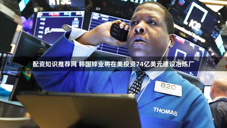 配资知识推荐网 韩国锌业将在美投资74亿美元建设冶炼厂