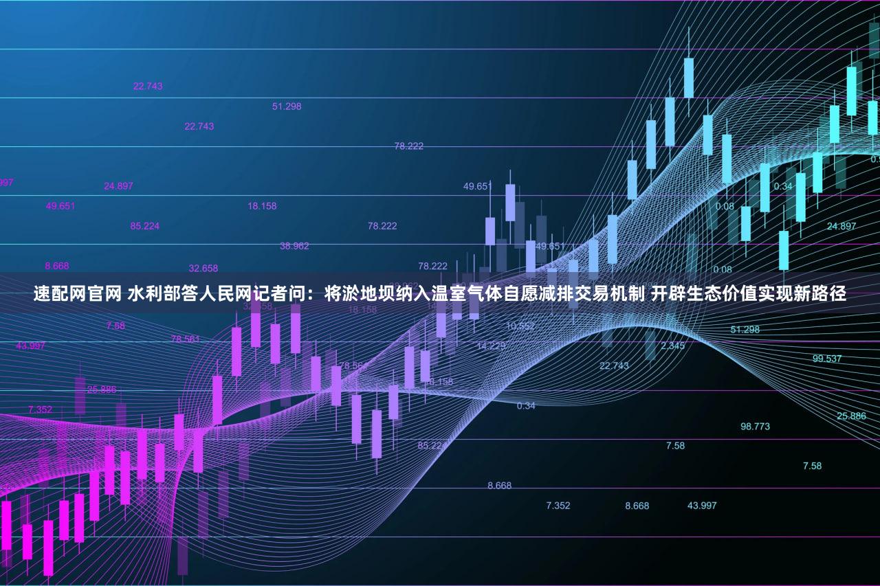 速配网官网 水利部答人民网记者问:将淤地坝纳入温室气体自愿减排交易机制 开辟生态价值实现新路径