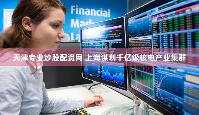 天津专业炒股配资网 上海谋划千亿级核电产业集群