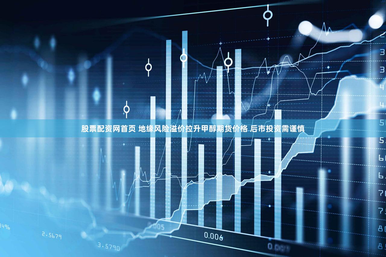 股票配资网首页 地缘风险溢价拉升甲醇期货价格 后市投资需谨慎