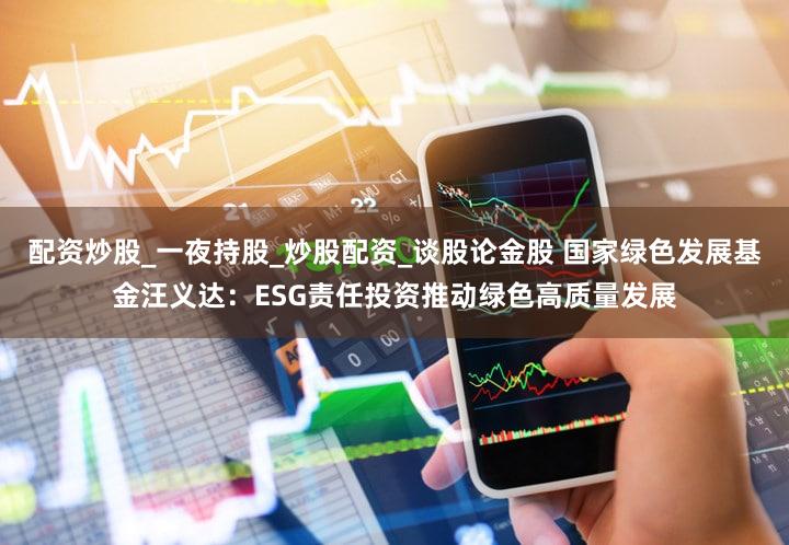 配资炒股_一夜持股_炒股配资_谈股论金股 国家绿色发展基金汪义达：ESG责任投资推动绿色高质量发展