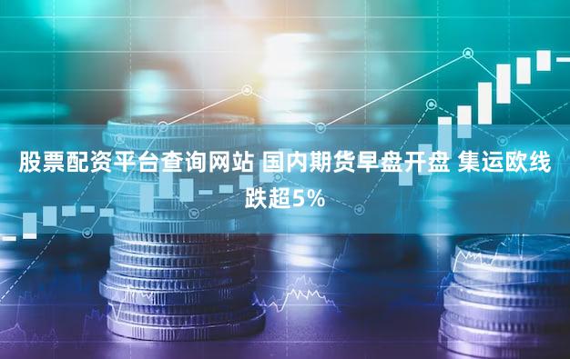 股票配资平台查询网站 国内期货早盘开盘 集运欧线跌超5%