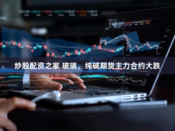 炒股配资之家 玻璃、纯碱期货主力合约大跌