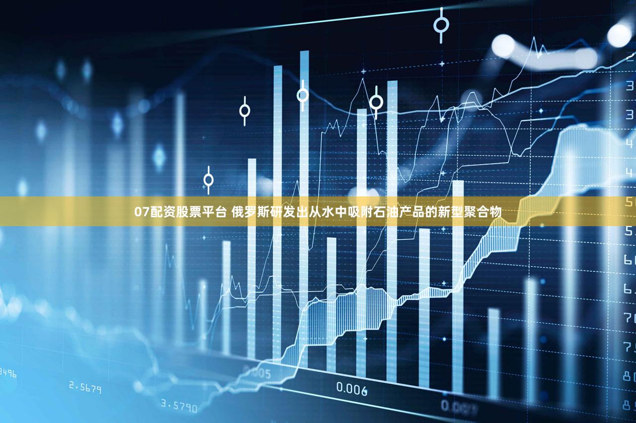 07配资股票平台 俄罗斯研发出从水中吸附石油产品的新型聚合物