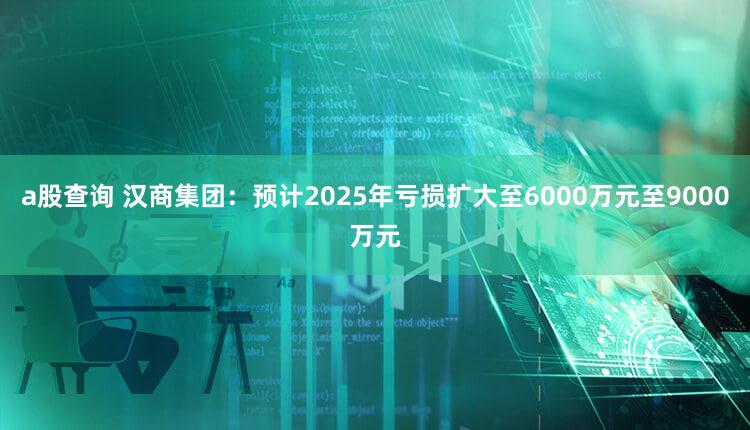 a股查询 汉商集团：预计2025年亏损扩大至6000万元至9000万元