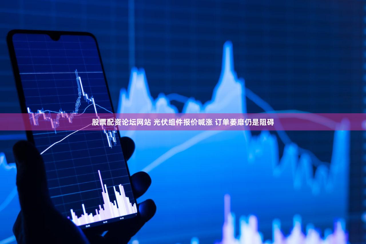 股票配资论坛网站 光伏组件报价喊涨 订单萎靡仍是阻碍
