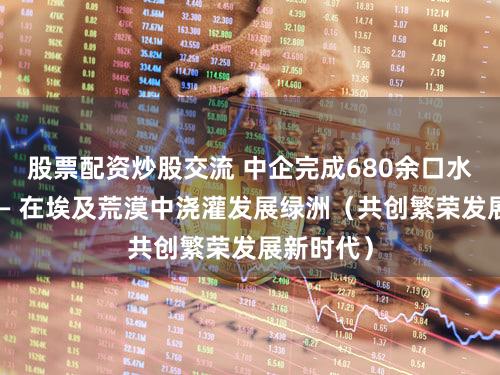 股票配资炒股交流 中企完成680余口水井施工—— 在埃及荒漠中浇灌发展绿洲（共创繁荣发展新时代）