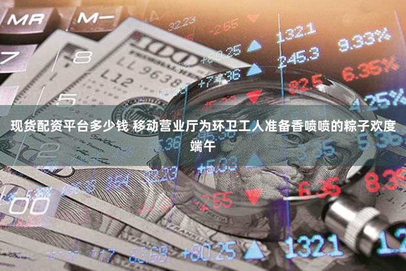 现货配资平台多少钱 移动营业厅为环卫工人准备香喷喷的粽子欢度端午