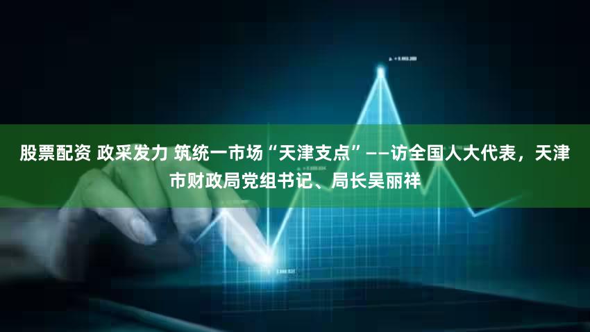 股票配资 政采发力 筑统一市场“天津支点”——访全国人大代表,天津市财政局党组书记、局长吴丽祥