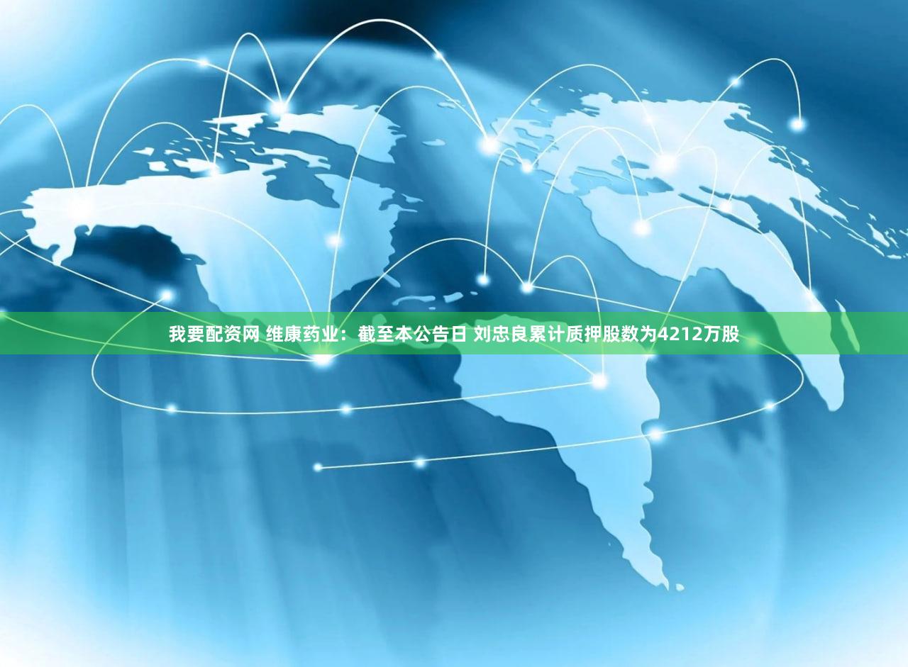 我要配资网 维康药业：截至本公告日 刘忠良累计质押股数为4212万股