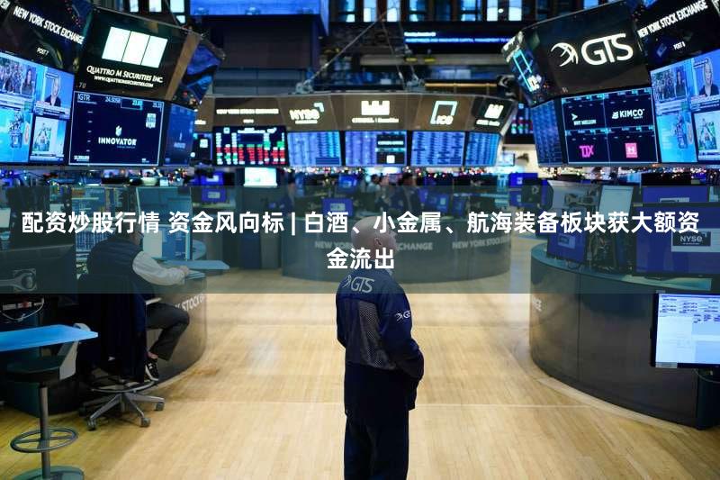 配资炒股行情 资金风向标 | 白酒、小金属、航海装备板块获大额资金流出
