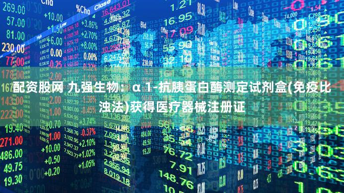 配资股网 九强生物：α 1-抗胰蛋白酶测定试剂盒(免疫比浊法)获得医疗器械注册证