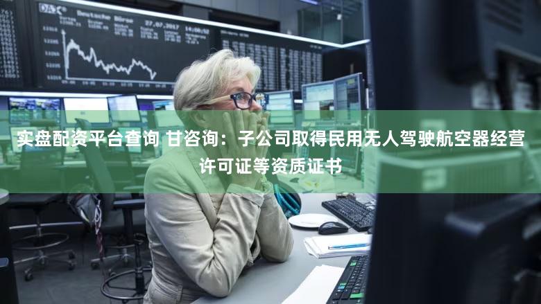 实盘配资平台查询 甘咨询：子公司取得民用无人驾驶航空器经营许可证等资质证书