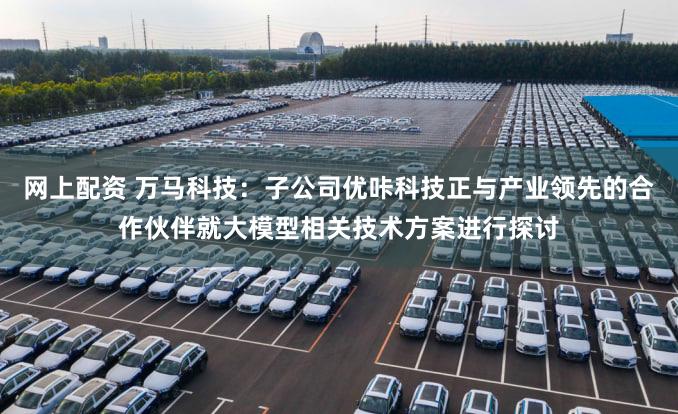 网上配资 万马科技：子公司优咔科技正与产业领先的合作伙伴就大模型相关技术方案进行探讨