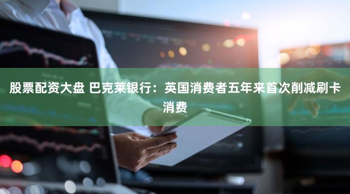 股票配资大盘 巴克莱银行：英国消费者五年来首次削减刷卡消费