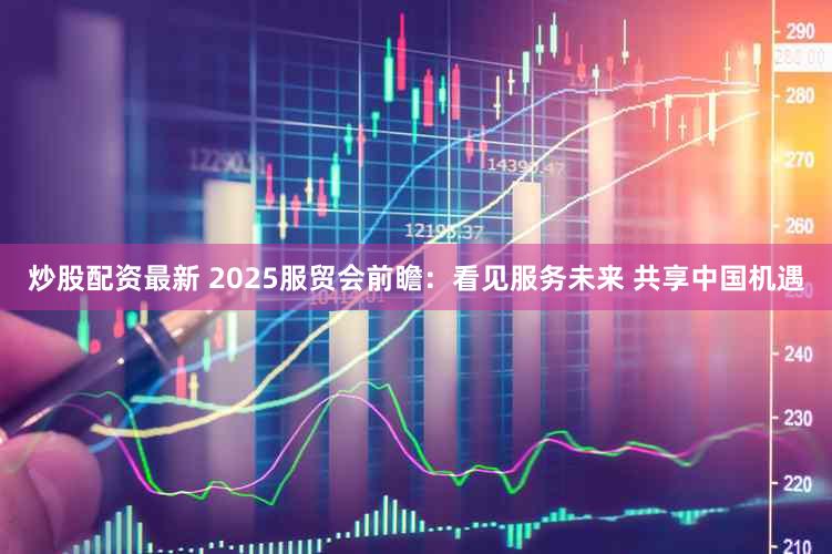 炒股配资最新 2025服贸会前瞻：看见服务未来 共享中国机遇