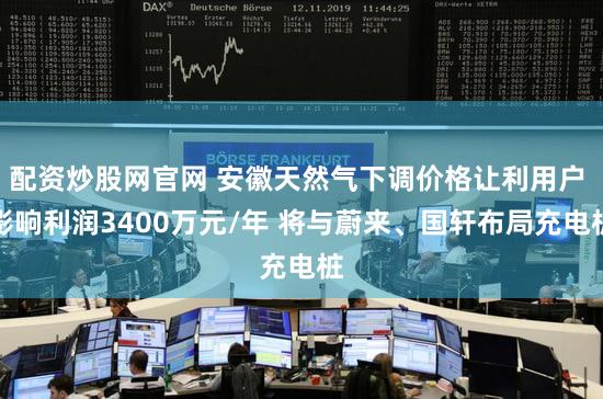 配资炒股网官网 安徽天然气下调价格让利用户 影响利润3400万元/年 将与蔚来、国轩布局充电桩
