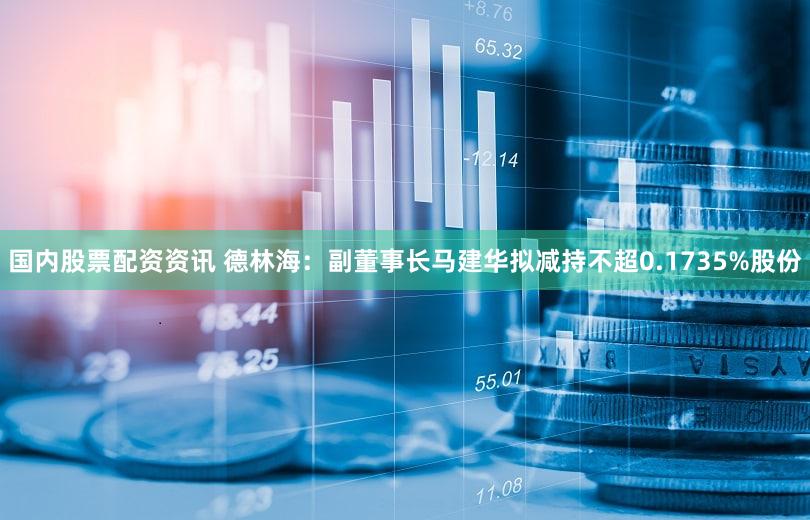 国内股票配资资讯 德林海：副董事长马建华拟减持不超0.1735%股份