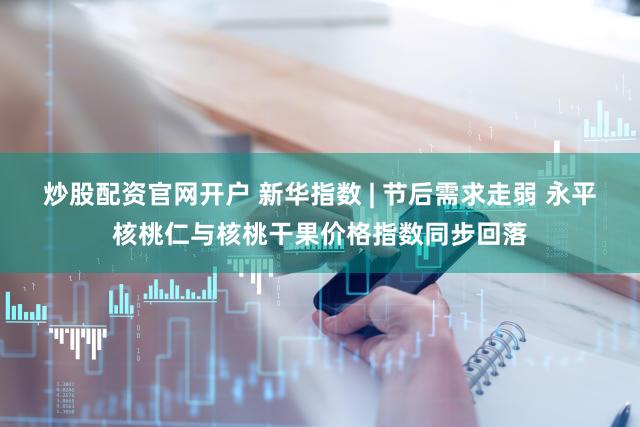 炒股配资官网开户 新华指数 | 节后需求走弱 永平核桃仁与核桃干果价格指数同步回落