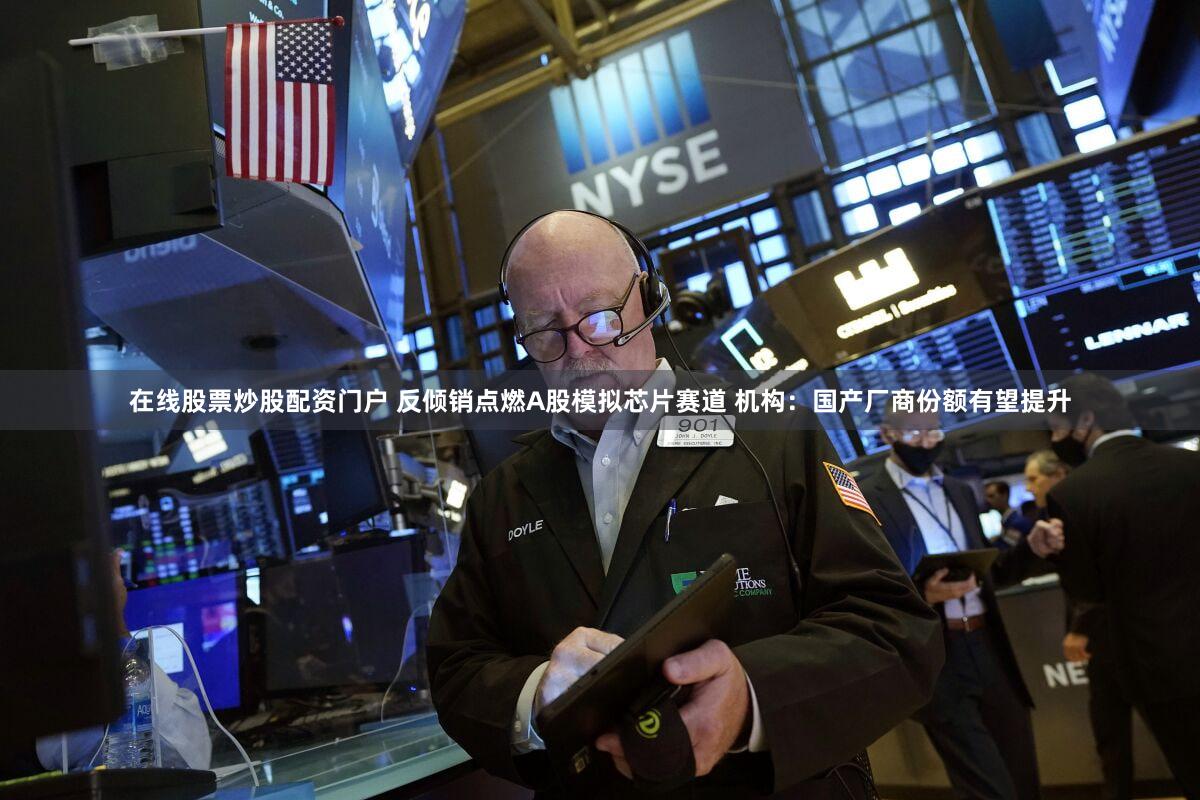 在线股票炒股配资门户 反倾销点燃A股模拟芯片赛道 机构：国产厂商份额有望提升