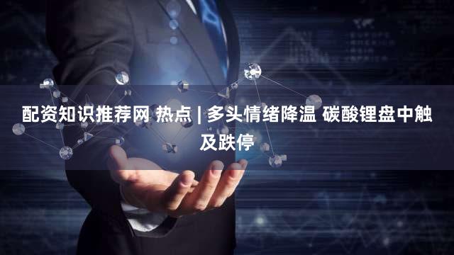 配资知识推荐网 热点 | 多头情绪降温 碳酸锂盘中触及跌停