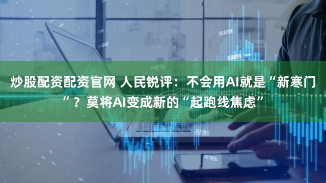 炒股配资配资官网 人民锐评:不会用AI就是“新寒门”?莫将AI变成新的“起跑线焦虑”