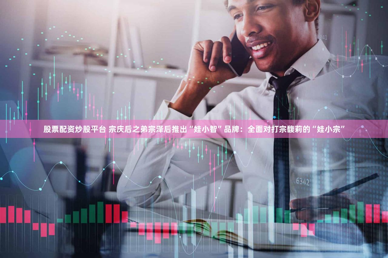 股票配资炒股平台 宗庆后之弟宗泽后推出“娃小智”品牌：全面对打宗馥莉的“娃小宗”