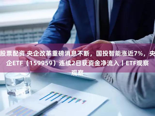 股票配资 央企改革重磅消息不断，国投智能涨近7%，央企ETF（159959）连续2日获资金净流入丨ETF观察