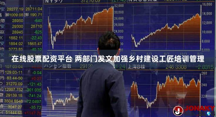 在线股票配资平台 两部门发文加强乡村建设工匠培训管理