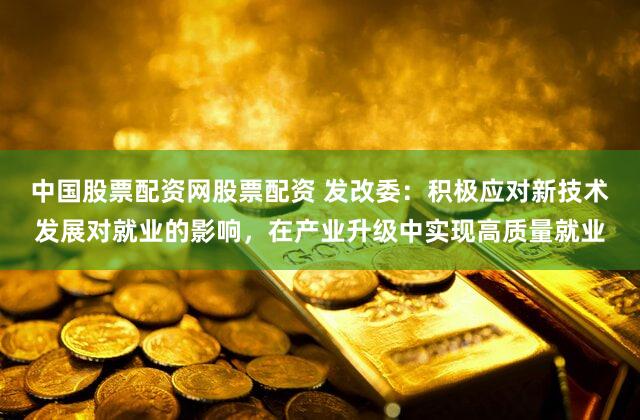 中国股票配资网股票配资 发改委：积极应对新技术发展对就业的影响，在产业升级中实现高质量就业