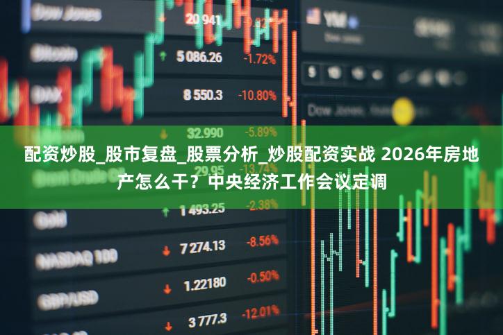 配资炒股_股市复盘_股票分析_炒股配资实战 2026年房地产怎么干？中央经济工作会议定调