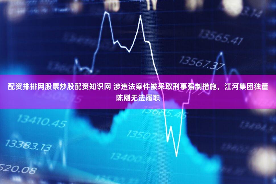 配资排排网股票炒股配资知识网 涉违法案件被采取刑事强制措施，江河集团独董陈刚无法履职