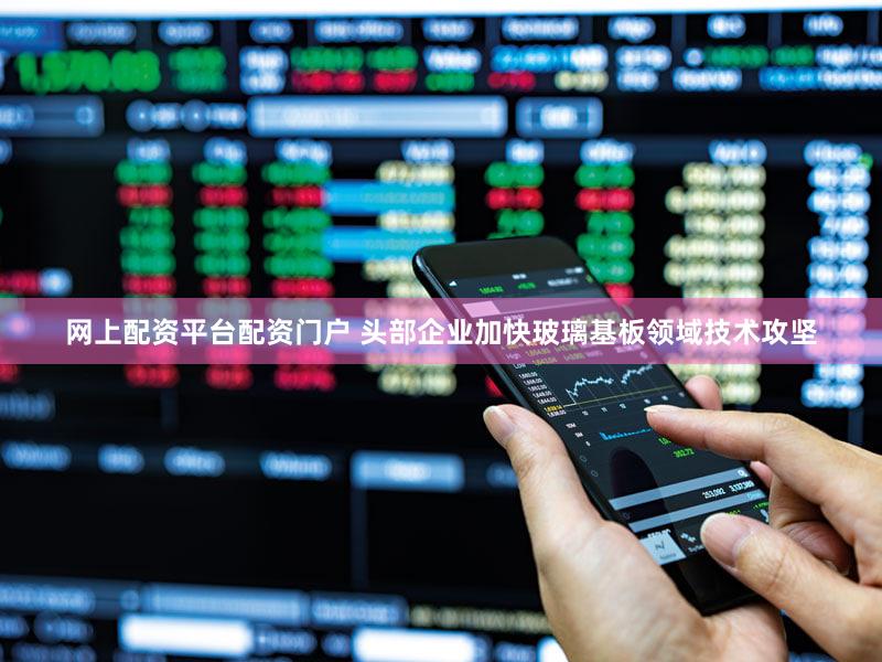 网上配资平台配资门户 头部企业加快玻璃基板领域技术攻坚