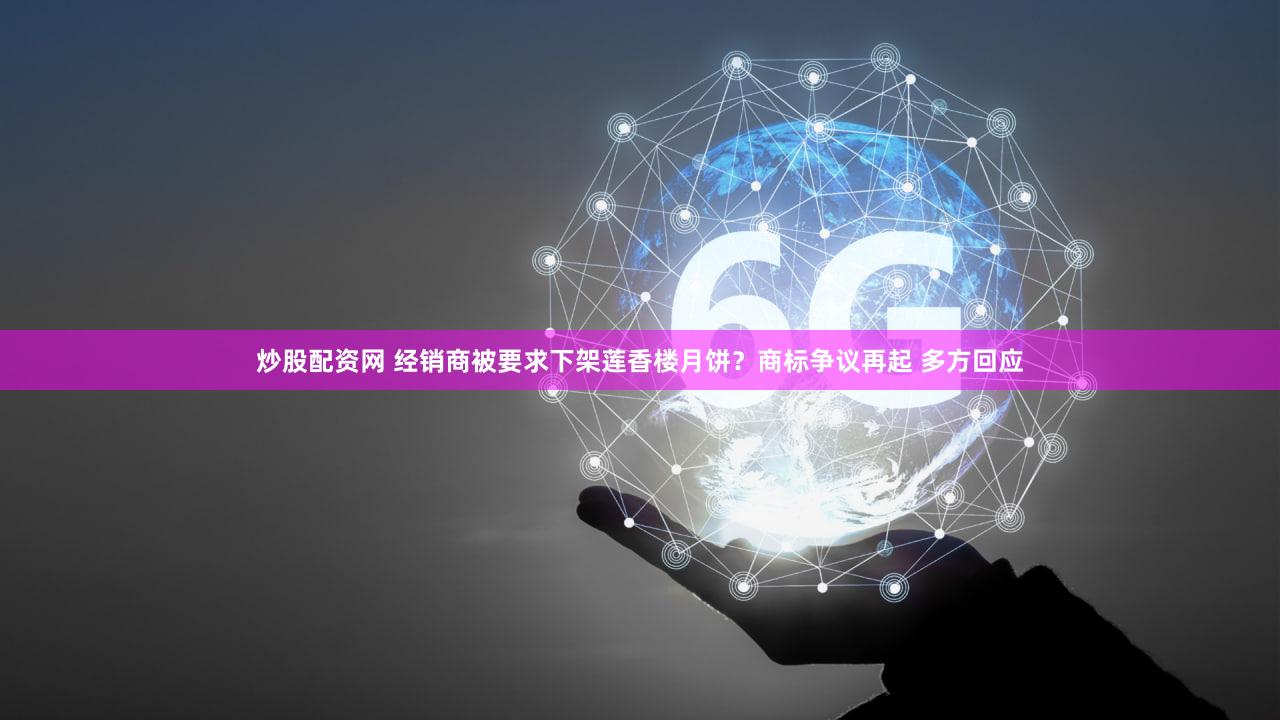 炒股配资网 经销商被要求下架莲香楼月饼？商标争议再起 多方回应
