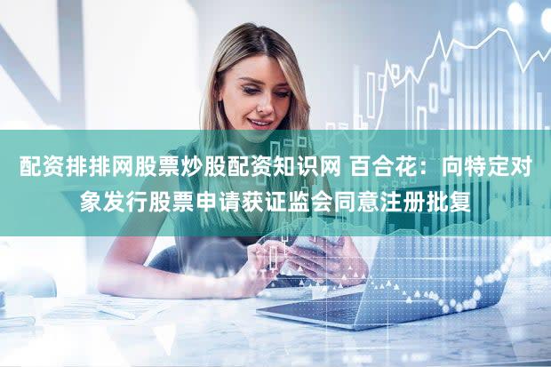 配资排排网股票炒股配资知识网 百合花：向特定对象发行股票申请获证监会同意注册批复