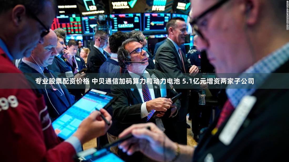 专业股票配资价格 中贝通信加码算力和动力电池 5.1亿元增资两家子公司