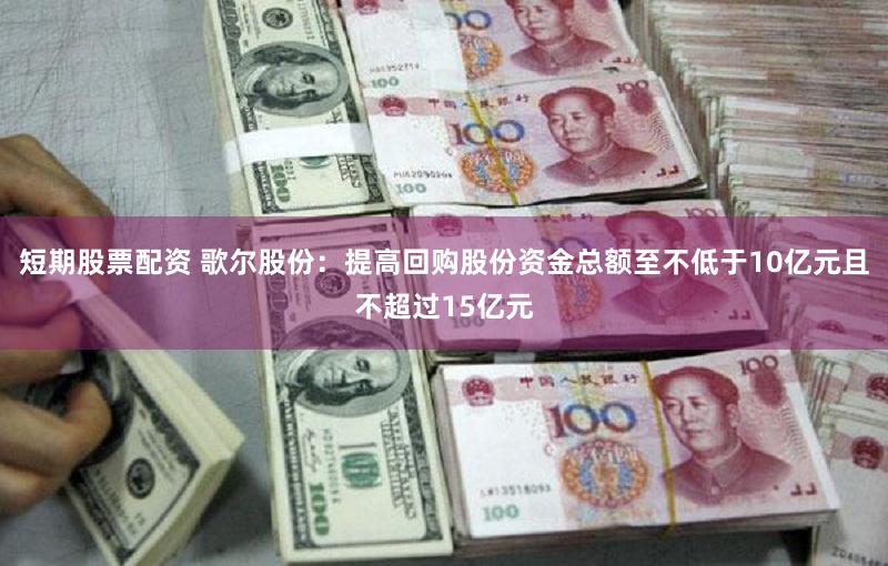 短期股票配资 歌尔股份：提高回购股份资金总额至不低于10亿元且不超过15亿元