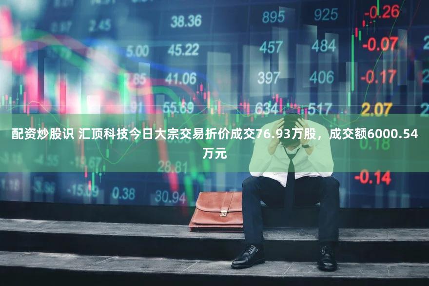 配资炒股识 汇顶科技今日大宗交易折价成交76.93万股，成交额6000.54万元